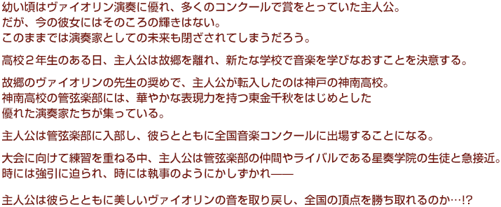 
幼い頃はヴァイオリン演奏に優れ、多くのコンクールで賞をとっていた主人公。
だが、今の彼女にはそのころの輝きはない。
  このままでは演奏家としての未来も閉ざされてしまうだろう。
  高校２年生のある日、主人公は故郷を離れ、新たな学校で音楽を学びなおすことを決意する。
  故郷のヴァイオリンの先生の奨めで、主人公が転入したのは神戸の神南高校。
  神南高校の管弦楽部には、華やかな表現力を持つ東金千秋をはじめとした優れた演奏家たちが集っている。
  主人公は管弦楽部に入部し、彼らとともに全国音楽コンクールに出場することになる。
  大会に向けて練習を重ねる中、主人公は管弦楽部の仲間やライバルである星奏学院の生徒と急接近。
  時には強引に迫られ、時には執事のようにかしずかれ——
  主人公は彼らとともに美しいヴァイオリンの音を取り戻し、全国の頂点を勝ち取れるのか…!?
  