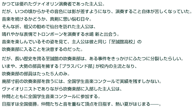 
かつては優れたヴァイオリン演奏者であった主人公。

だが、いつの頃からかその音色には影が差すようになり、演奏すること自体が苦しくなっていた。

音楽を続けるかどうか、真剣に思い悩む日々。

そんな折、祖父の勧めで仙台を訪れた主人公は、晴れやかな表情でトロンボーンを演奏する水嶋 新と出会う。

音楽を楽しんでいるその姿を見て、主人公は彼と同じ「至誠館高校」の吹奏楽部に入ることを決意するのだった。



だが、長い歴史を誇る至誠館の吹奏楽部は、ある事件をきっかけにふたつに分裂したらしい。

いまや、大勢の部員を擁する「ブラスバンド部」が校内の主流となり、吹奏楽部の部員はたった５人のみ。

廃部寸前の吹奏楽部を救うには、全国学生音楽コンクールで実績を残すしかない。

ヴァイオリニストでありながら吹奏楽部に入部した主人公は、

仲間とともに全国学生音楽コンクールに参加する。

目指すは全国優勝。仲間たちと音を重ねて頂点を目指す、熱い夏がはじまる——。


  