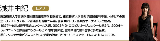 浅井由紀 東京藝術大学音楽学部附属音楽高等学校を経て、東京藝術大学音楽学部器楽科卒業。
        イタリアの国立トリノ・G・ヴェルディ音楽院を首席で卒業。在学中にトリノ音楽院オーケストラと協演。
        1997年安川加寿子記念コンクール入選、2003年G・ロスピリオージコンクール第2位、2004年ラッコニージ国際音楽コンクールピアノ部門第2位、室内楽部門第3位など多数受賞。
        現在、ソロや伴奏ピアニストとして活動のほか、アウトリーチコンサートにも力を入れている。