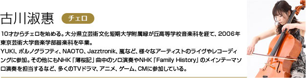 古川淑惠 10才からチェロを始める。大分県立芸術文化短期大学附属緑が丘高等学校音楽科を経て、2006年東京芸術大学音楽学部器楽科を卒業。
        YUKI、ポルノグラフティ、NAOTO、Jazztronik、嵐など、様々なアーティストのライヴやレコーディングに参加。
        その他にもNHK「薄桜記」曲中のソロ演奏やNHK「Family History」のメインテーマソロ演奏を担当するなど、多くのTVドラマ、アニメ、ゲーム、CMに参加している。