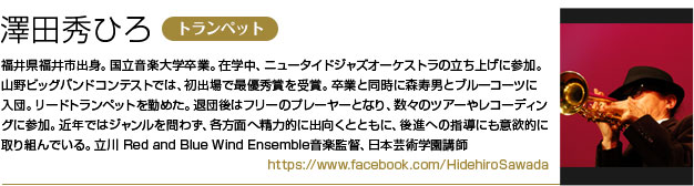 澤田秀ひろ（トランペット）
        福井県福井市出身。国立音楽大学卒業。
        在学中、ニュータイドジャズオーケストラの立ち上げに参加。
        山野ビッグバンドコンテストでは、初出場で最優秀賞を受賞。
        卒業と同時に森寿男とブルーコーツに入団。リードトランペットを勤めた。
        退団後はフリーのプレーヤーとなり、数々のツアーやレコーディングに参加。
        近年ではジャンルを問わず、各方面へ精力的に出向くとともに、後進への指導にも意欲的に取り組んでいる。
        立川 Red and Blue Wind Ensemble音楽監督、日本芸術学園講師