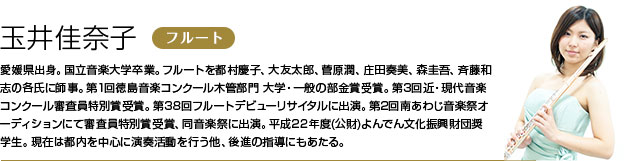 玉井佳奈子 フルート 愛媛県出身。国立音楽大学卒業。フルートを都村慶子、大友太郎、菅原潤、庄田奏美、森圭吾、斉藤和志の各氏に師事。
第1回徳島音楽コンクール木管部門 大学・一般の部金賞受賞。第3回近・現代音楽コンクール審査員特別賞受賞。第38回フルートデビューリサイタルに出演。第2回南あわじ音楽祭オーディションにて審査員特別賞受賞、同音楽祭に出演。平成22年度(公財)よんでん文化振興財団奨学生。
現在は都内を中心に演奏活動を行う他、後進の指導にもあたる。