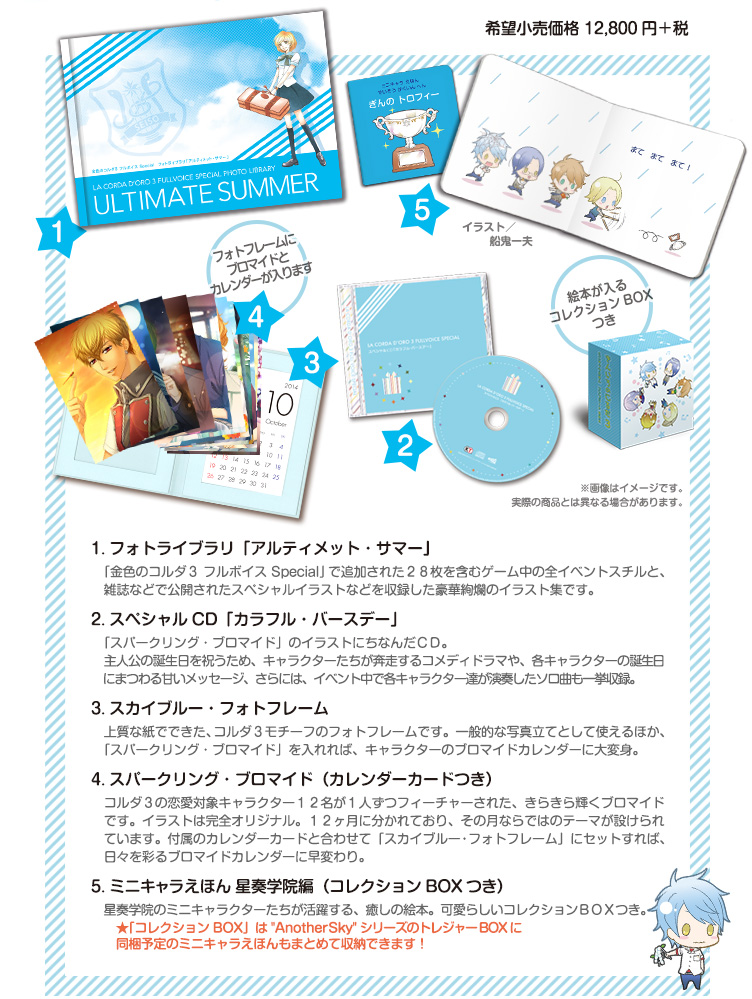 １．フォトライブラリ「アルティメット・サマー」

ゲーム中のスチルと、「金色のコルダ３ フルボイス Special」追加イベントの新規スチル２８枚、さらには、雑誌などで公開されたスペシャルイラストも収録した豪華絢爛のイラスト集です。

２．スペシャルＣＤ「カラフル・バースデー」「スパークリング・ブロマイド」のイラストにちなんだＣＤ。主人公の誕生日を祝うため、キャラクターたちが奔走するコメディドラマや、各キャラクターの誕生日にまつわる甘いメッセージ、さらには、イベント中で各キャラクター達が演奏した曲も一挙収録。

３．スカイブルー・フォトフレーム

上質な紙でできた、コルダ３モチーフのフォトフレームです。一般的な写真立てとして使えるほか、「スパークリング・ブロマイド」を入れれば、キャラクターのブロマイドカレンダーに大変身。

４．スパークリング・ブロマイド（カレンダーカードつき）

コルダ３の恋愛対象キャラクター１２名が１人ずつフィーチャーされた、きらきら輝くブロマイドです。イラストは完全オリジナル。１２ヶ月に分かれており、その月ならではのテーマが設けられています。付属のカレンダーカードと合わせて「スカイブルー・フォトフレーム」にセットすれば、日々を彩るブロマイドカレンダーに早変わり。

５．ミニキャラえほん 星奏学院編（コレクションＢＯＸつき）

星奏学院のミニキャラクターたちが活躍する、癒しの絵本。可愛らしいコレクションＢＯＸつき。



