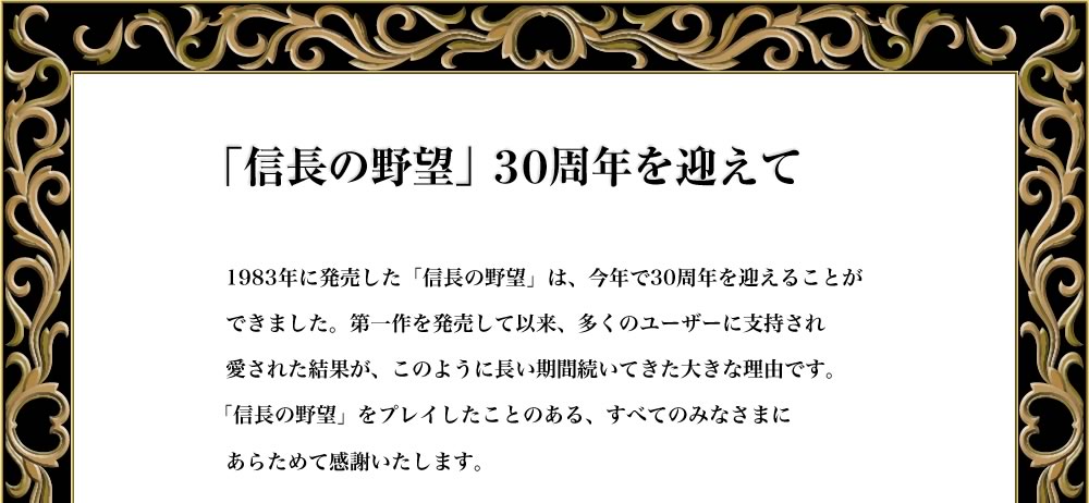 「信長の野望」３０周年を迎えて

1983年に発売した「信長の野望」は、今年で30周年を迎えることが
できました。第一作を発売して以来、多くのユーザーに支持され
愛された結果が、このように長い期間続いてきた大きな理由です。
「信長の野望」をプレイしたことのある、すべてのみなさまに
改めて感謝いたします。
