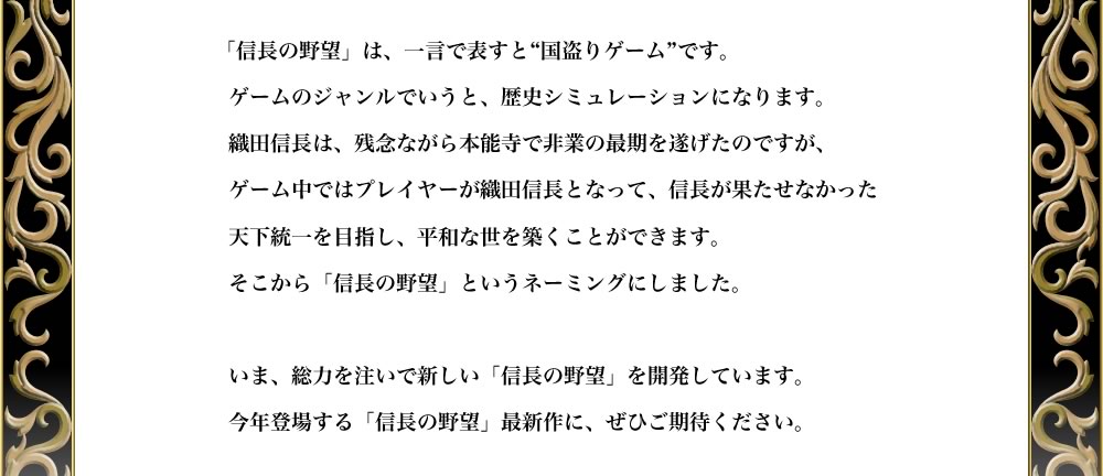 「信長の野望」は、一言で表すと“国盗りゲーム”です。
ゲームのジャンルでいうと、歴史シミュレーションになります。
織田信長は、残念ながら本能寺で非業の最期を遂げたのですが、
ゲーム中ではプレイヤーが織田信長となって、信長が果たせなかった
天下統一を目指し、平和な世を築くことができます。
そこから「信長の野望」というネーミングにしました。

いま、総力を注いで新しい「信長の野望」を開発しています。
今年登場する「信長の野望」最新作に、ぜひご期待ください。