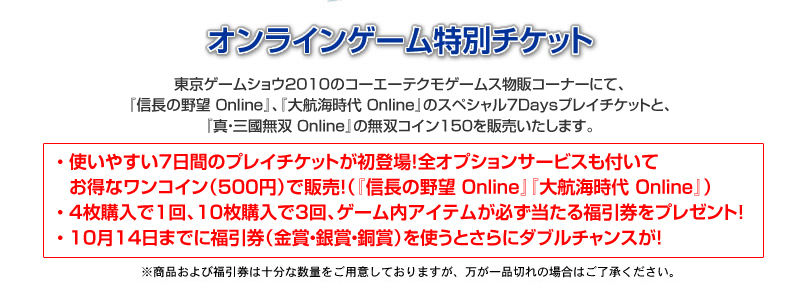 東京ゲームショウ2010のコーエーテクモゲームス物販コーナーにて、『信長の野望 Online』、『大航海時代 Online』のスペシャル7Daysプレイチケットと、『真・三國無双 Online』の無双コイン150チケットを販売いたします。